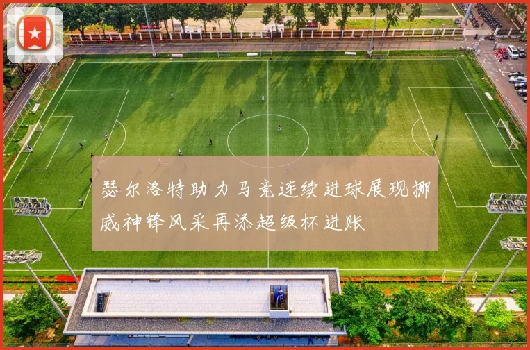 瑟尔洛特助力马竞连续进球展现挪威神锋风采再添超级杯进账