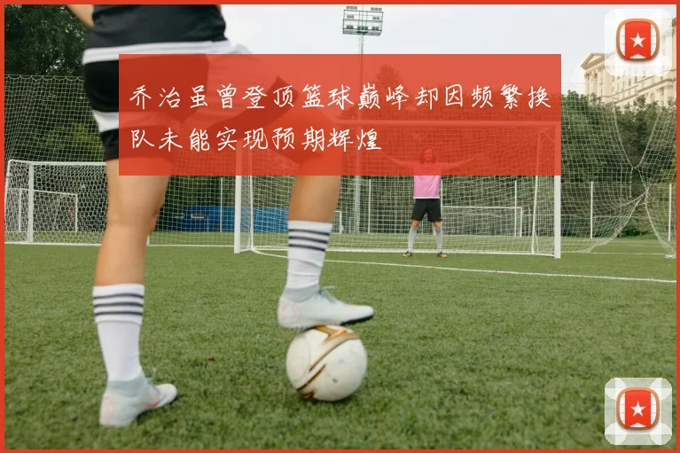 乔治虽曾登顶篮球巅峰却因频繁换队未能实现预期辉煌