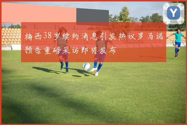 梅西38岁续约消息引发热议罗马诺预告重磅采访即将发布
