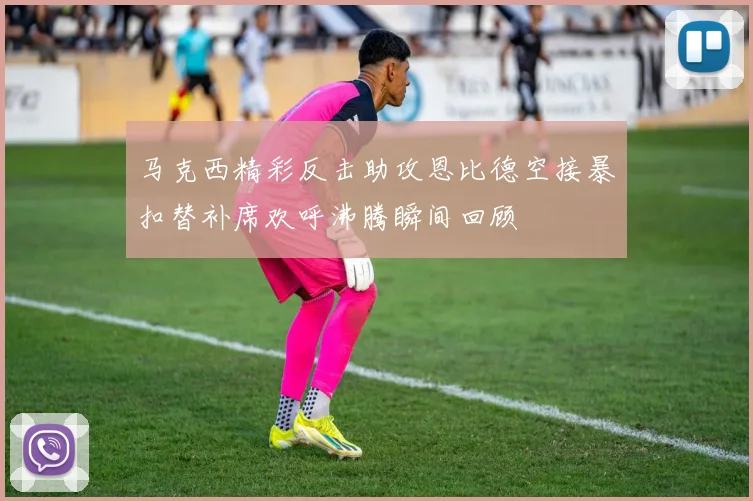 马克西精彩反击助攻恩比德空接暴扣替补席欢呼沸腾瞬间回顾