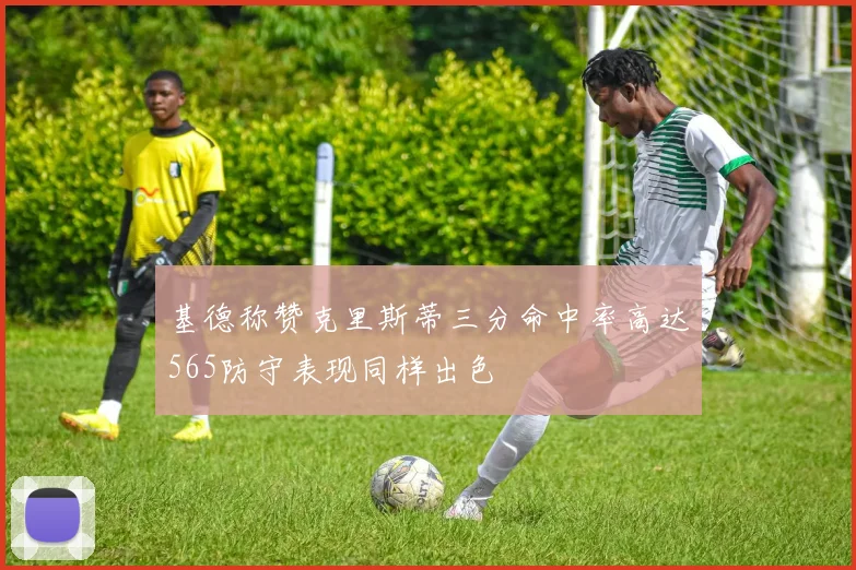 基德称赞克里斯蒂三分命中率高达565防守表现同样出色