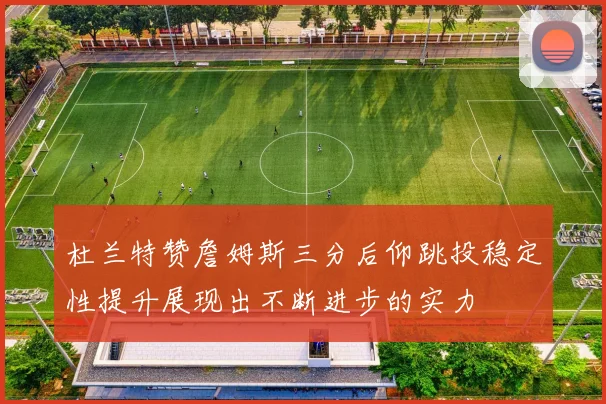 杜兰特赞詹姆斯三分后仰跳投稳定性提升展现出不断进步的实力