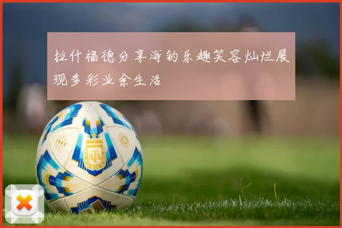 拉什福德分享海钓乐趣笑容灿烂展现多彩业余生活