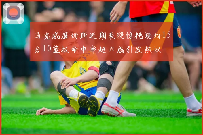 马克威廉姆斯近期表现惊艳场均15分10篮板命中率超六成引发热议