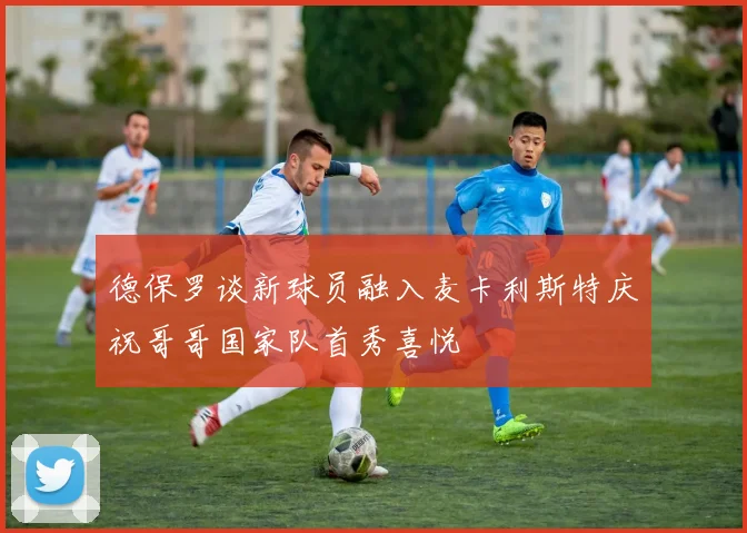 德保罗谈新球员融入麦卡利斯特庆祝哥哥国家队首秀喜悦