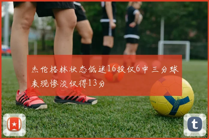 杰伦格林状态低迷16投仅6中三分球表现惨淡仅得13分