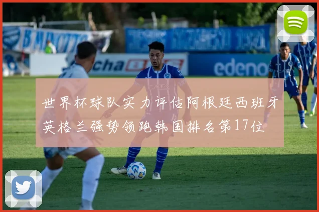 世界杯球队实力评估阿根廷西班牙英格兰强势领跑韩国排名第17位