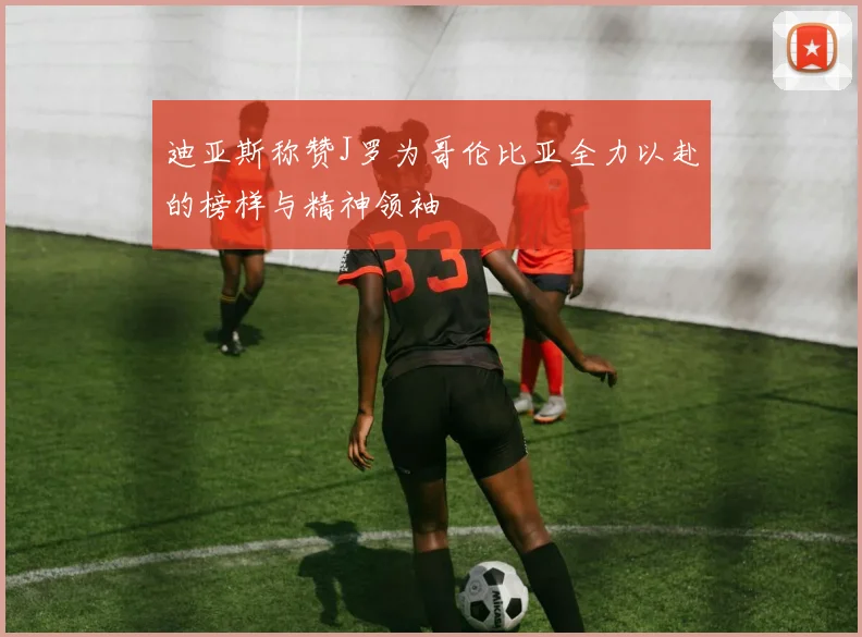 迪亚斯称赞J罗为哥伦比亚全力以赴的榜样与精神领袖