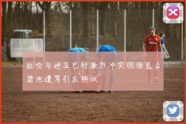 杜伦与迪亚巴特激烈冲突现场直击碧池遭骂引发热议