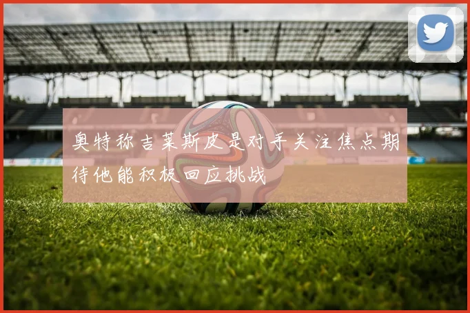 奥特称吉莱斯皮是对手关注焦点期待他能积极回应挑战