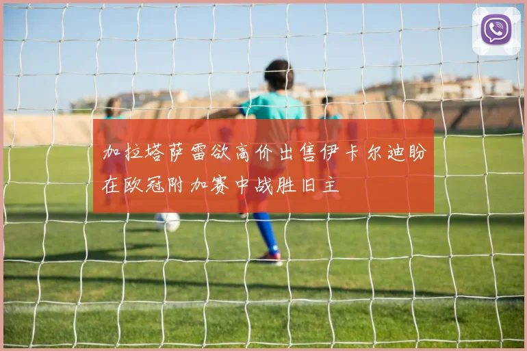 加拉塔萨雷欲高价出售伊卡尔迪盼在欧冠附加赛中战胜旧主