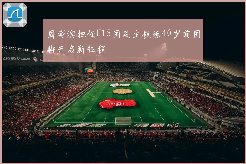 周海滨担任U15国足主教练40岁前国脚开启新征程