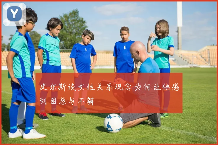 皮尔斯谈女性关系观念为何让他感到困惑与不解