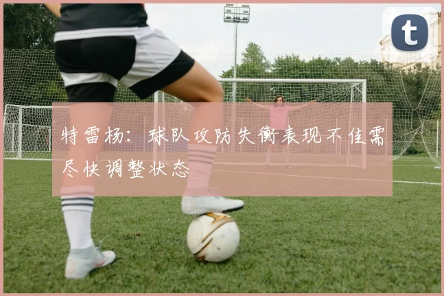 特雷杨：球队攻防失衡表现不佳需尽快调整状态